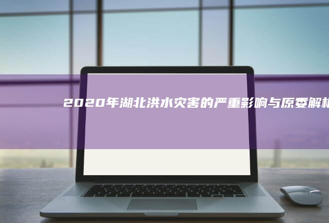 2020年湖北洪水灾害的严重影响与原委解析